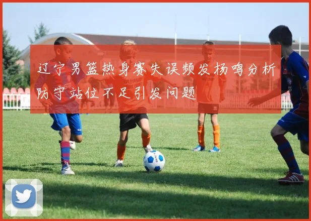 辽宁男篮热身赛失误频发杨鸣分析防守站位不足引发问题