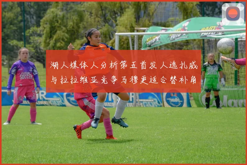 湖人媒体人分析第五首发人选扎威与拉拉维亚竞争马穆更适合替补角色