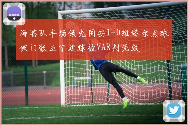 海港队半场领先国安1-0维塔尔点球破门张玉宁进球被VAR判无效