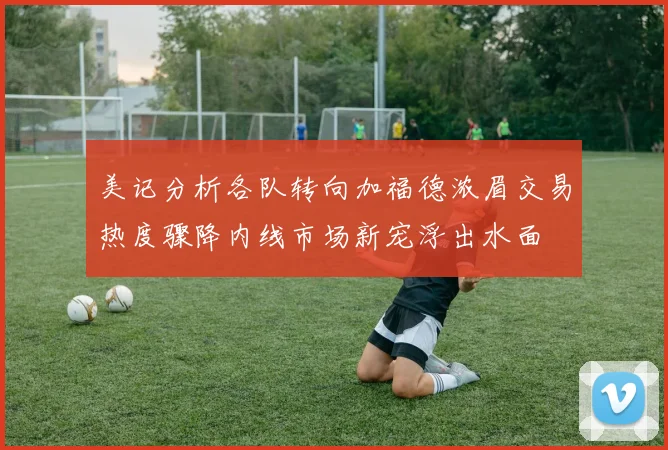 美记分析各队转向加福德浓眉交易热度骤降内线市场新宠浮出水面