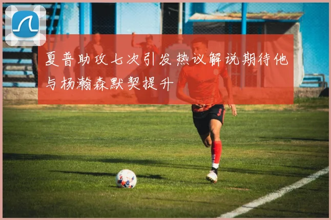 夏普助攻七次引发热议解说期待他与杨瀚森默契提升
