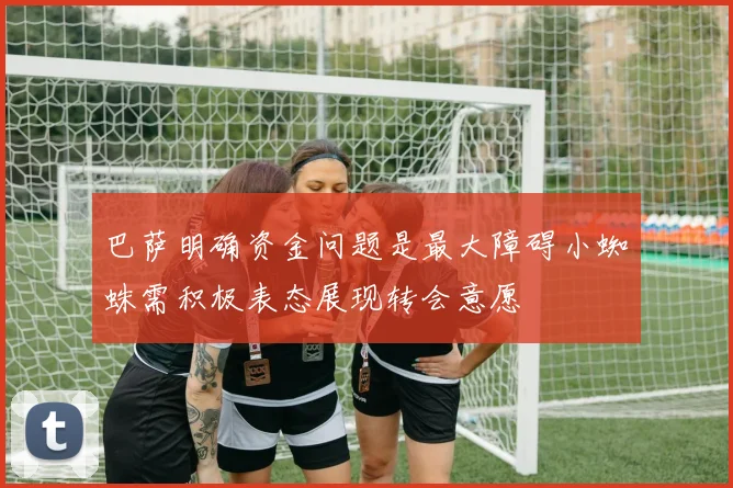 巴萨明确资金问题是最大障碍小蜘蛛需积极表态展现转会意愿