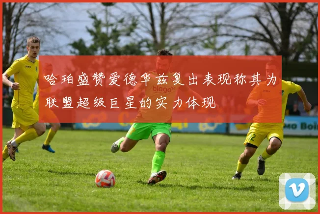 哈珀盛赞爱德华兹复出表现称其为联盟超级巨星的实力体现
