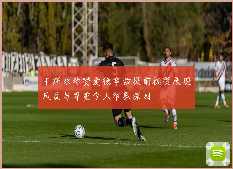 卡斯尔称赞爱德华兹提前祝贺展现风度与尊重令人印象深刻